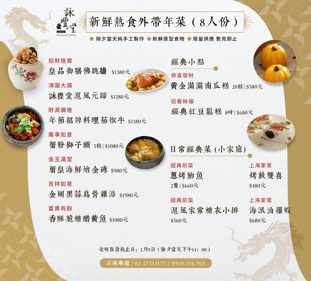 年菜明細： (1)詠豐堂新鮮熱食外帶年菜(8人份) EIHODO SHANGHAI CUISINE 1-1 招財進寶 皇品御膳佛跳牆 $1380元 1-2 鴻圖大展 詠豐堂濾風元蹄180元 1-3 財源廣進 年节招牌料理茄椒牛$1180元 1-4 萬事如意 蟹粉獅子頭5粒1080元 1-5金玉滿堂 蟹皇海鮮燴金磚980元 1-6吉祥如意 金剛黑蒜烏骨雞湯1980元 1-7富貴有餘 香酥脆糖醋黃魚1080元  (2)經典小點 2-1恭喜發財 黄金滿滿南瓜糕20粒580元 2-2迎春納福 經典紅豆鬆糕8时$680元  (3)日常經典菜(小家庭) 3-1經典前菜 蔥烤鯽魚 2隻 |$660元 3-2 上海家常 烤麩雙喜 $480元 3-3 經典前菜 滬風家常糖衣小排$560元 3-4 上海家常 海派油爆蝦 $680元